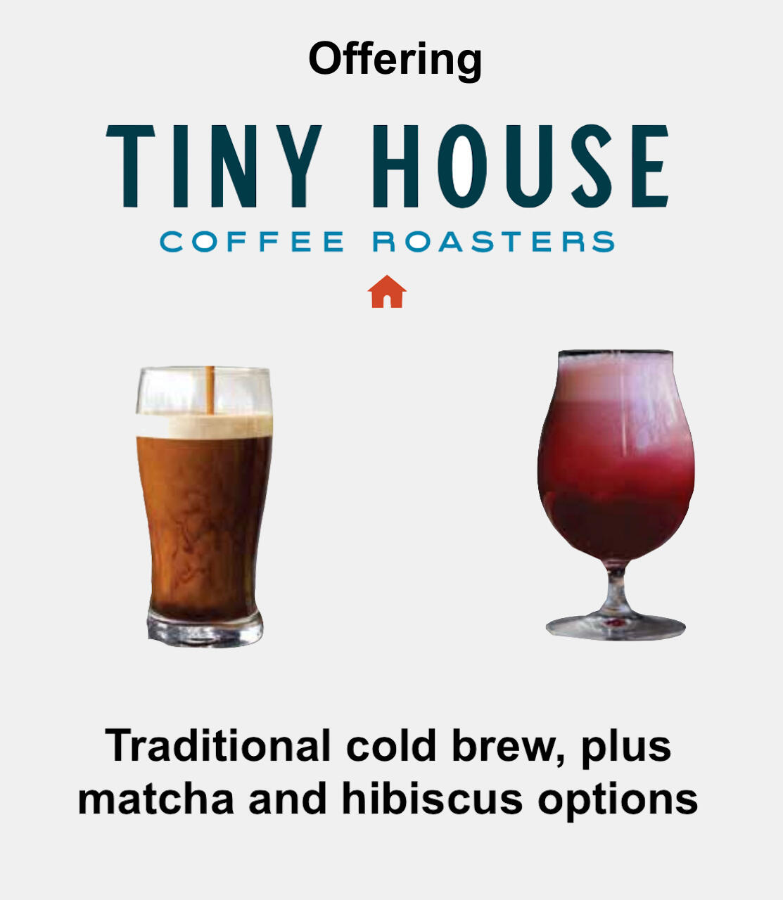 Offering Tiny House Coffee Roasters - traditional cold brew, plus matcha and hibiscus options. The image shows a glass of cold brew coffee next to a glass of hibiscus or berry-infused cold brew, with the Tiny House Coffee Roasters logo above.